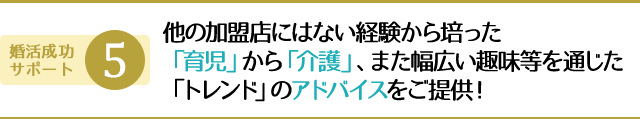 他の加盟店にはない経験から培った「育児」から「介護」、また幅広い趣味等を通じた「トレンド」のアドバイスをご提供！